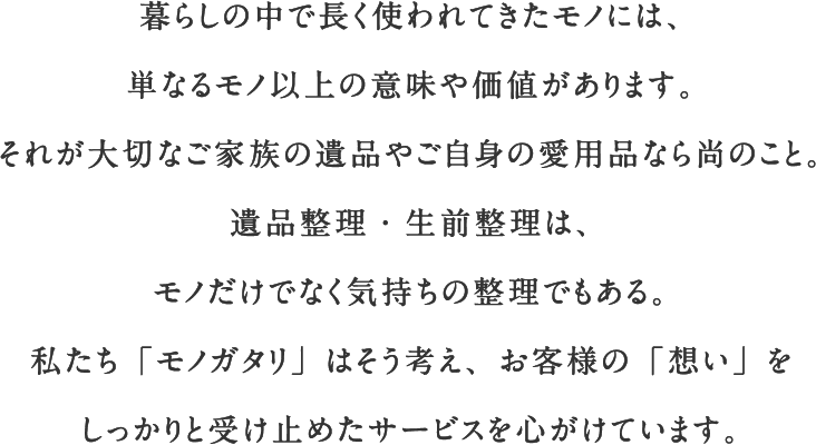 暮らしの中で長く使われてきたモノには、単なるモノ以上の意味や価値があります。それが大切なご家族の遺品やご自身の愛用品なら尚のこと。遺品整理・生前整理は、モノだけでなく気持ちの整理でもある。私たち「モノガタリ」はそう考え、お客様の「想い」をしっかりと受け止めたサービスを心がけています。