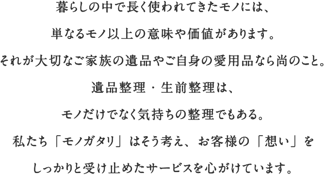 暮らしの中で長く使われてきたモノには、単なるモノ以上の意味や価値があります。それが大切なご家族の遺品やご自身の愛用品なら尚のこと。遺品整理・生前整理は、モノだけでなく気持ちの整理でもある。私たち「モノガタリ」はそう考え、お客様の「想い」をしっかりと受け止めたサービスを心がけています。